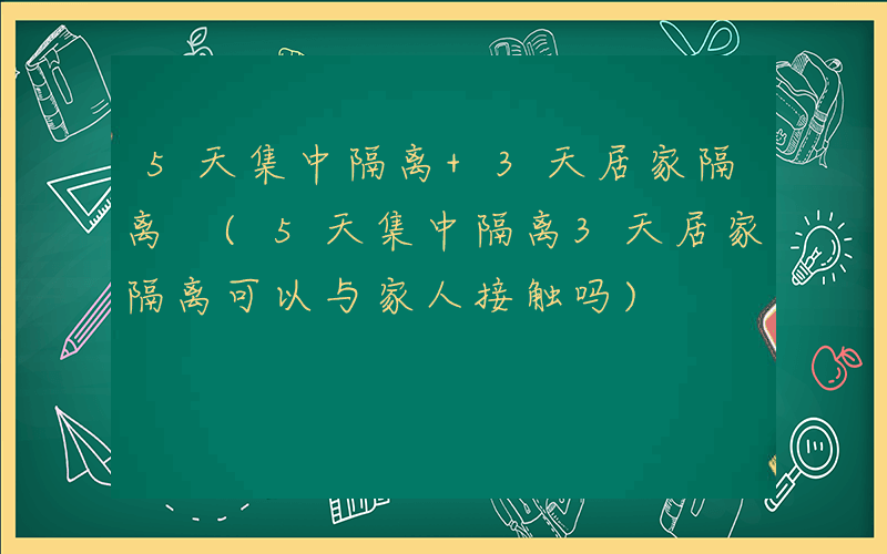5天集中隔离+3天居家隔离 (5天集中隔离3天居家隔离可以与家人接触吗)